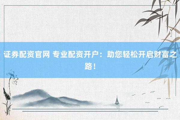 证券配资官网 专业配资开户：助您轻松开启财富之路！