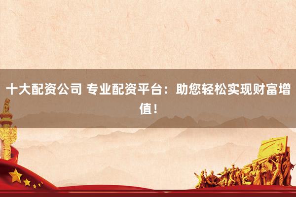 十大配资公司 专业配资平台：助您轻松实现财富增值！