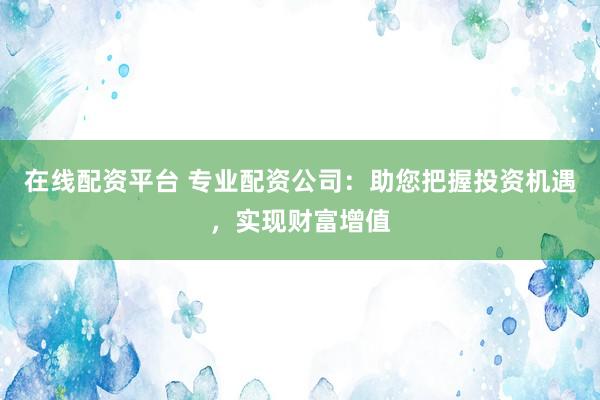 在线配资平台 专业配资公司：助您把握投资机遇，实现财富增值