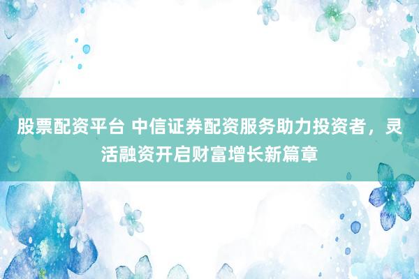 股票配资平台 中信证券配资服务助力投资者，灵活融资开启财富增长新篇章