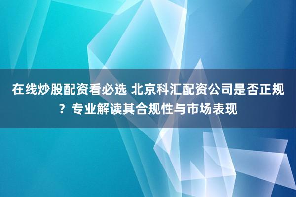 在线炒股配资看必选 北京科汇配资公司是否正规？专业解读其合规性与市场表现