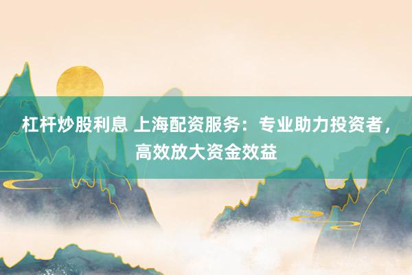 杠杆炒股利息 上海配资服务：专业助力投资者，高效放大资金效益