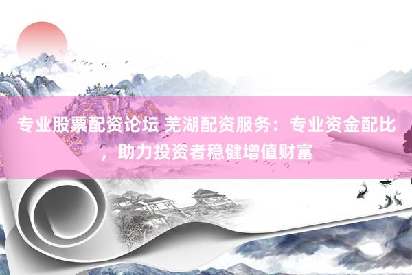 专业股票配资论坛 芜湖配资服务：专业资金配比，助力投资者稳健增值财富