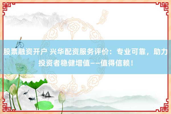 股票融资开户 兴华配资服务评价：专业可靠，助力投资者稳健增值——值得信赖！