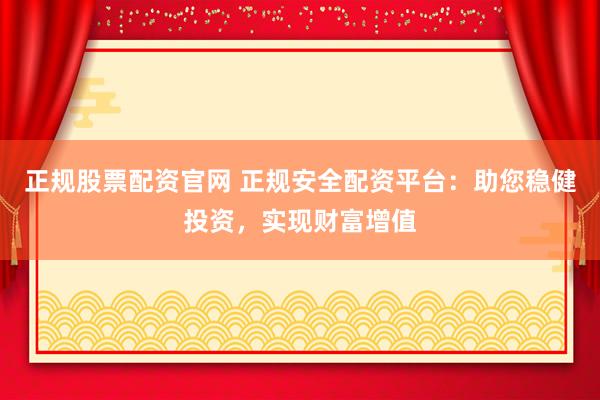 正规股票配资官网 正规安全配资平台：助您稳健投资，实现财富增值
