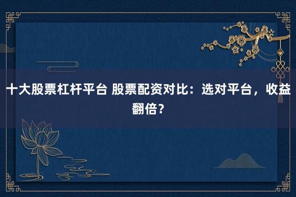 十大股票杠杆平台 股票配资对比：选对平台，收益翻倍？