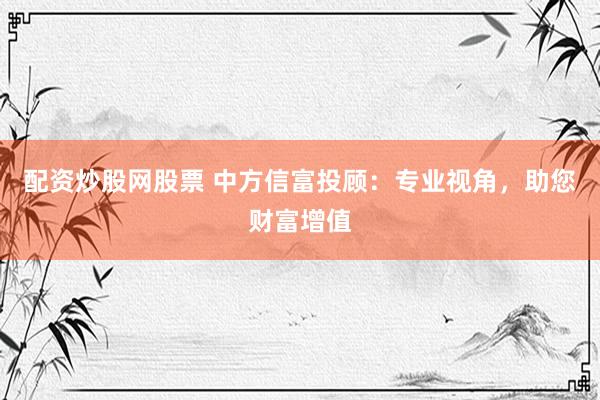 配资炒股网股票 中方信富投顾：专业视角，助您财富增值