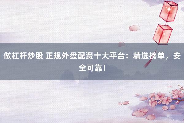 做杠杆炒股 正规外盘配资十大平台：精选榜单，安全可靠！
