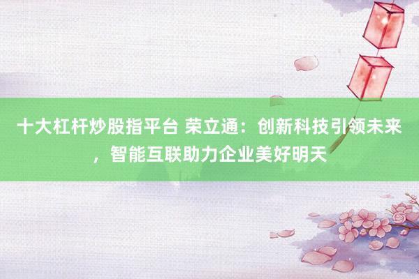 十大杠杆炒股指平台 荣立通：创新科技引领未来，智能互联助力企业美好明天