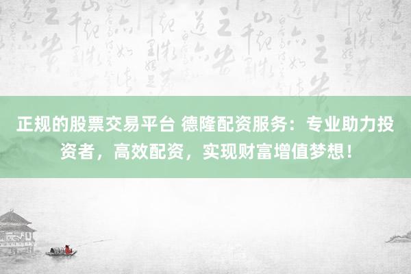正规的股票交易平台 德隆配资服务：专业助力投资者，高效配资，实现财富增值梦想！