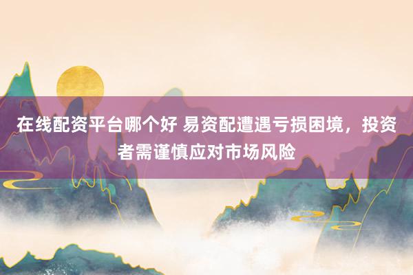 在线配资平台哪个好 易资配遭遇亏损困境，投资者需谨慎应对市场风险