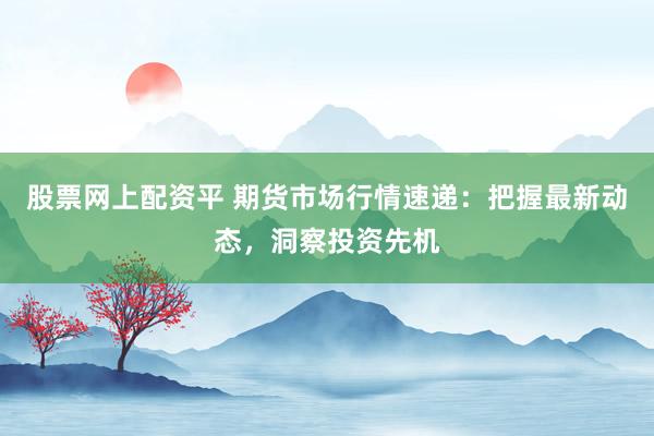 股票网上配资平 期货市场行情速递：把握最新动态，洞察投资先机