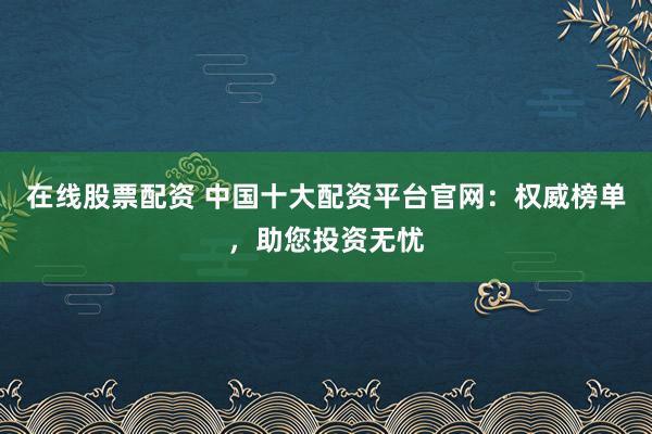 在线股票配资 中国十大配资平台官网：权威榜单，助您投资无忧