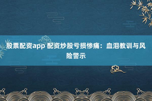 股票配资app 配资炒股亏损惨痛：血泪教训与风险警示