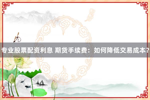 专业股票配资利息 期货手续费：如何降低交易成本？