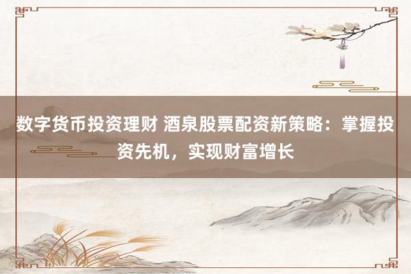 数字货币投资理财 酒泉股票配资新策略：掌握投资先机，实现财富增长