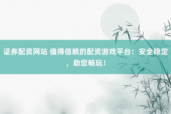 证券配资网站 值得信赖的配资游戏平台：安全稳定，助您畅玩！