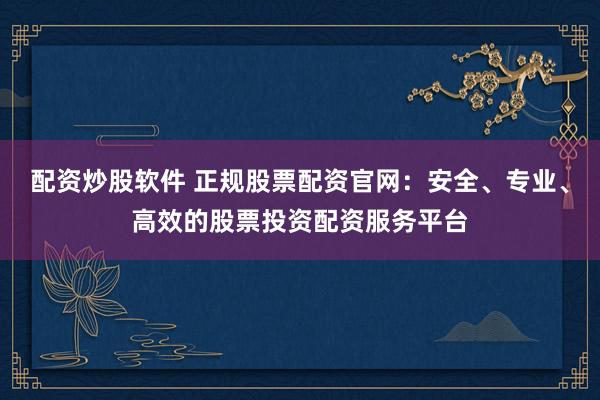 配资炒股软件 正规股票配资官网：安全、专业、高效的股票投资配资服务平台