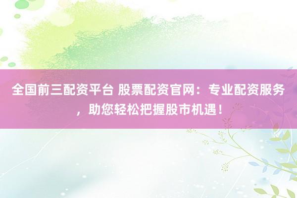 全国前三配资平台 股票配资官网：专业配资服务，助您轻松把握股市机遇！