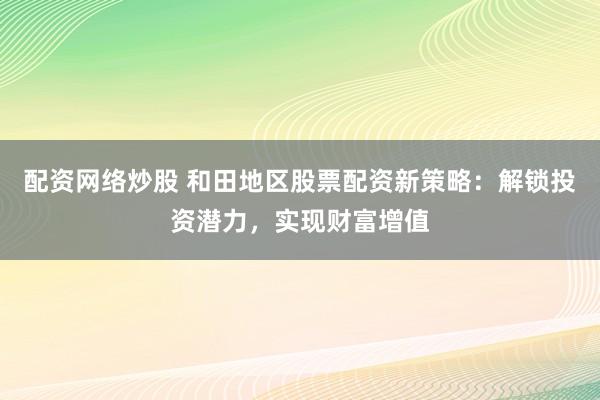 配资网络炒股 和田地区股票配资新策略：解锁投资潜力，实现财富增值