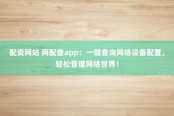 配资网站 网配查app：一键查询网络设备配置，轻松管理网络世界！