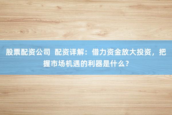 股票配资公司  配资详解：借力资金放大投资，把握市场机遇的利器是什么？