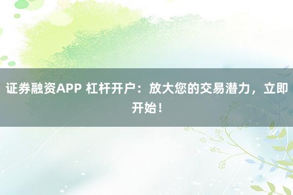 证券融资APP 杠杆开户：放大您的交易潜力，立即开始！