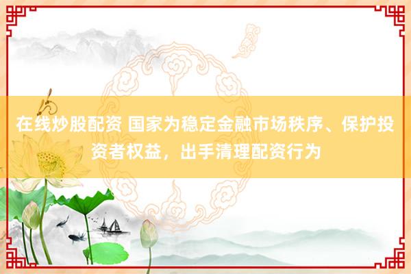 在线炒股配资 国家为稳定金融市场秩序、保护投资者权益，出手清理配资行为