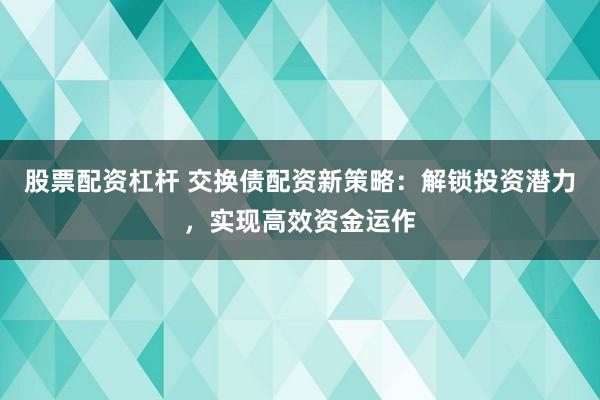 股票配资杠杆 交换债配资新策略：解锁投资潜力，实现高效资金运作