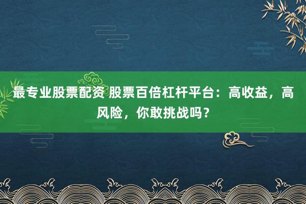 最专业股票配资 股票百倍杠杆平台：高收益，高风险，你敢挑战吗？