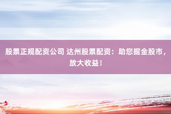 股票正规配资公司 达州股票配资：助您掘金股市，放大收益！