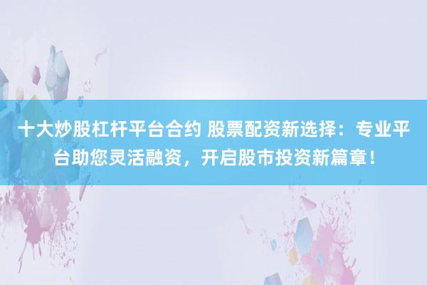 十大炒股杠杆平台合约 股票配资新选择：专业平台助您灵活融资，开启股市投资新篇章！