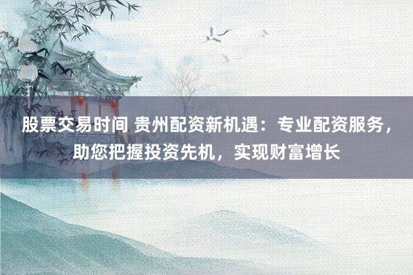 股票交易时间 贵州配资新机遇：专业配资服务，助您把握投资先机，实现财富增长