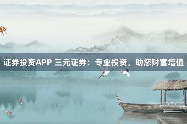 证券投资APP 三元证券：专业投资，助您财富增值
