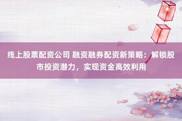 线上股票配资公司 融资融券配资新策略：解锁股市投资潜力，实现资金高效利用