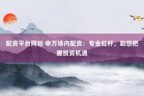 配资平台网站 申万场内配资：专业杠杆，助您把握投资机遇