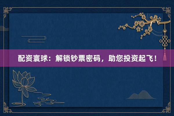 配资寰球：解锁钞票密码，助您投资起飞！