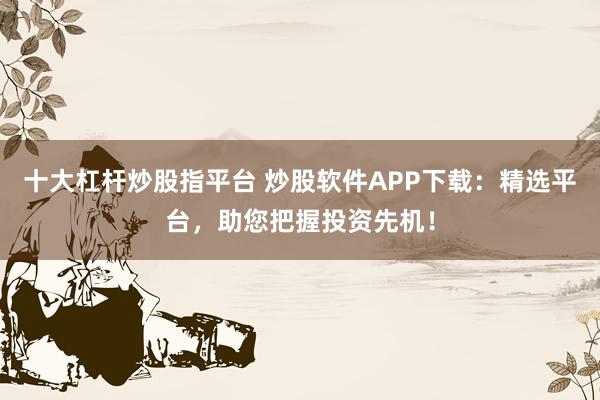 十大杠杆炒股指平台 炒股软件APP下载：精选平台，助您把握投资先机！