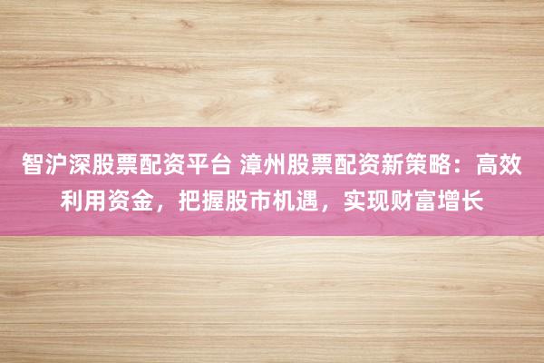 智沪深股票配资平台 漳州股票配资新策略：高效利用资金，把握股市机遇，实现财富增长