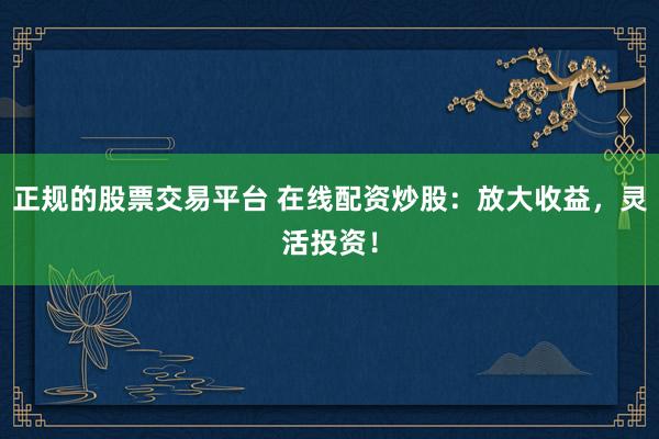 正规的股票交易平台 在线配资炒股：放大收益，灵活投资！