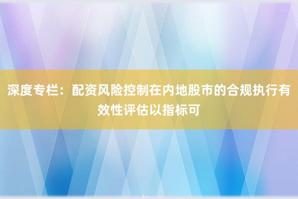深度专栏：配资风险控制在内地股市的合规执行有效性评估以指标可