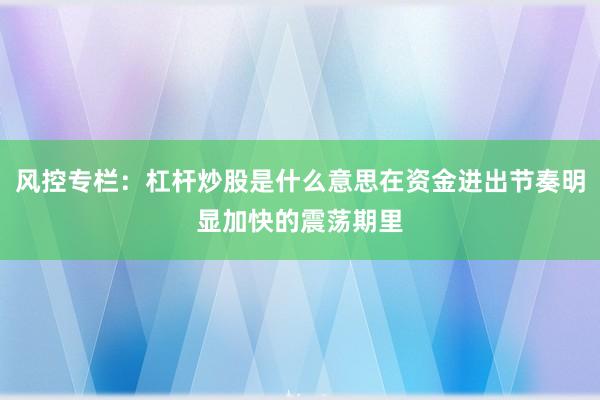 风控专栏：杠杆炒股是什么意思在资金进出节奏明显加快的震荡期里