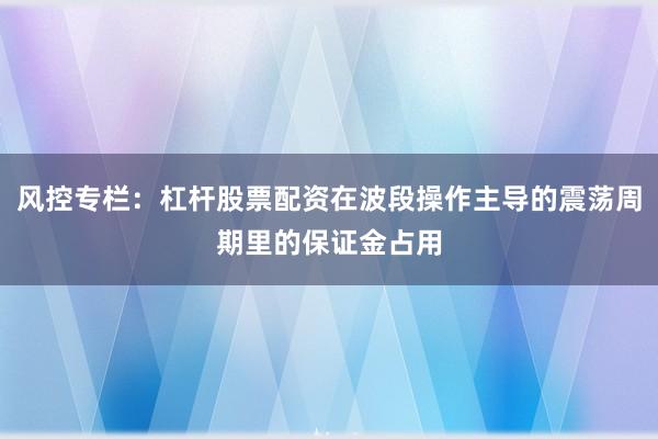 风控专栏：杠杆股票配资在波段操作主导的震荡周期里的保证金占用