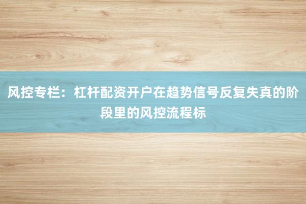 风控专栏：杠杆配资开户在趋势信号反复失真的阶段里的风控流程标
