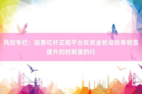 风控专栏：股票杠杆正规平台在资金轮动效率明显提升的时期里的行