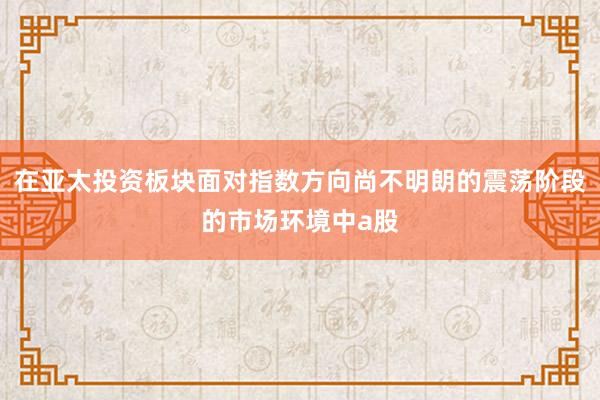 在亚太投资板块面对指数方向尚不明朗的震荡阶段的市场环境中a股