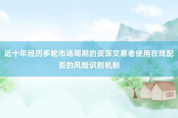近十年经历多轮市场周期的资深交易者使用在线配资的风险识别机制
