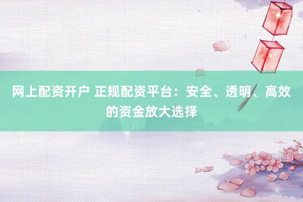 网上配资开户 正规配资平台：安全、透明、高效的资金放大选择