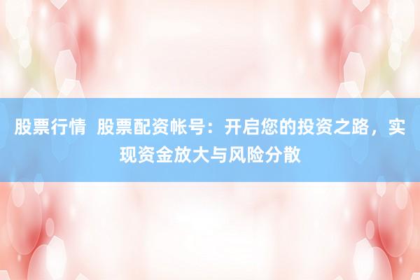 股票行情  股票配资帐号：开启您的投资之路，实现资金放大与风险分散