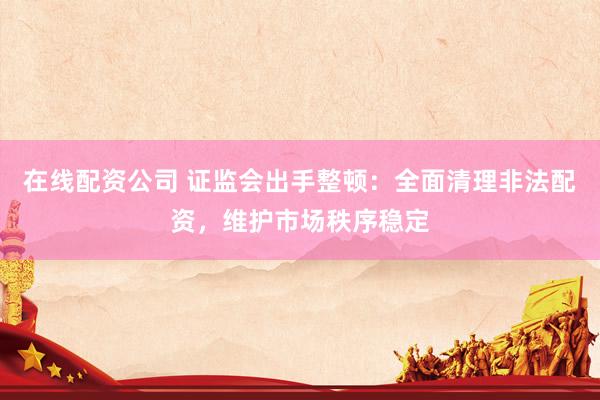 在线配资公司 证监会出手整顿：全面清理非法配资，维护市场秩序稳定